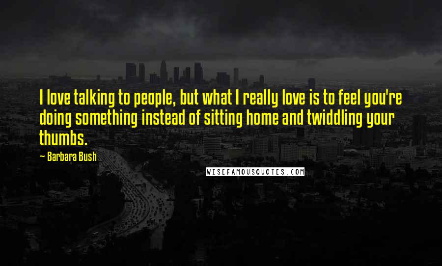 Barbara Bush Quotes: I love talking to people, but what I really love is to feel you're doing something instead of sitting home and twiddling your thumbs.