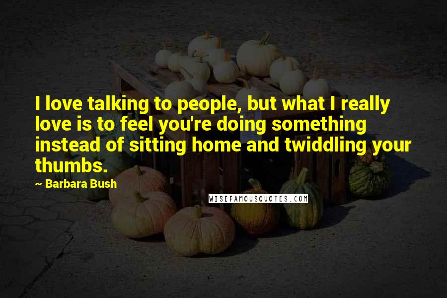 Barbara Bush Quotes: I love talking to people, but what I really love is to feel you're doing something instead of sitting home and twiddling your thumbs.