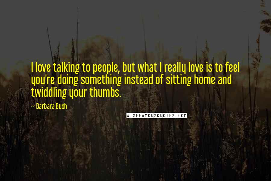 Barbara Bush Quotes: I love talking to people, but what I really love is to feel you're doing something instead of sitting home and twiddling your thumbs.