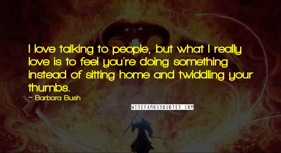 Barbara Bush Quotes: I love talking to people, but what I really love is to feel you're doing something instead of sitting home and twiddling your thumbs.