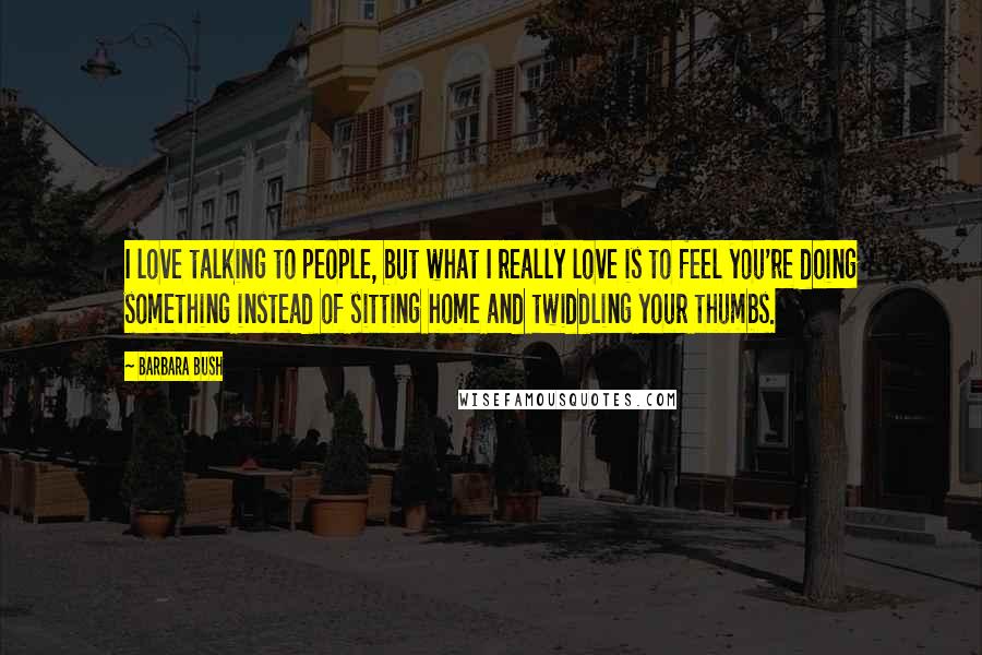 Barbara Bush Quotes: I love talking to people, but what I really love is to feel you're doing something instead of sitting home and twiddling your thumbs.