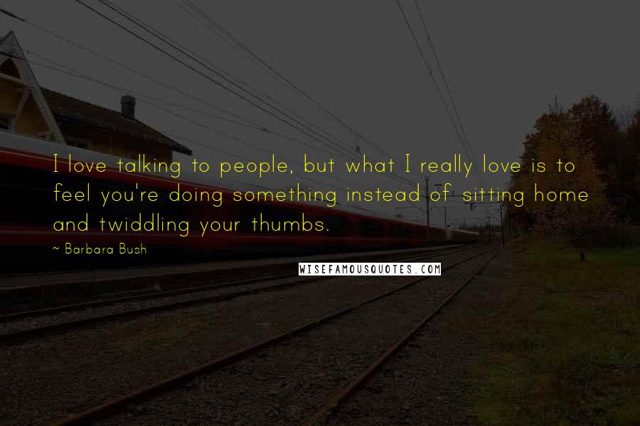 Barbara Bush Quotes: I love talking to people, but what I really love is to feel you're doing something instead of sitting home and twiddling your thumbs.