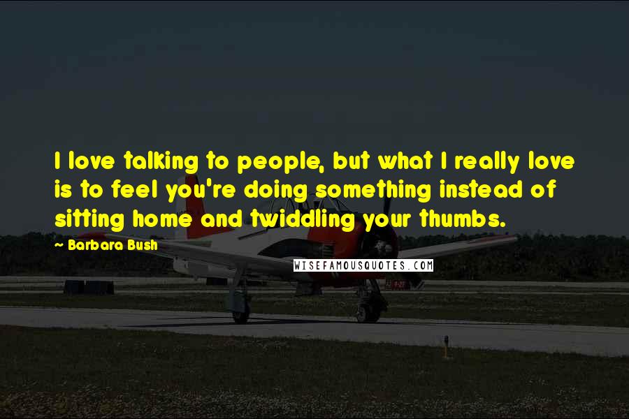 Barbara Bush Quotes: I love talking to people, but what I really love is to feel you're doing something instead of sitting home and twiddling your thumbs.