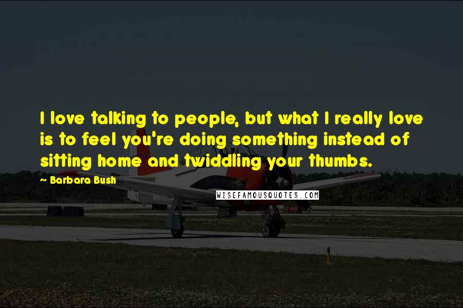 Barbara Bush Quotes: I love talking to people, but what I really love is to feel you're doing something instead of sitting home and twiddling your thumbs.