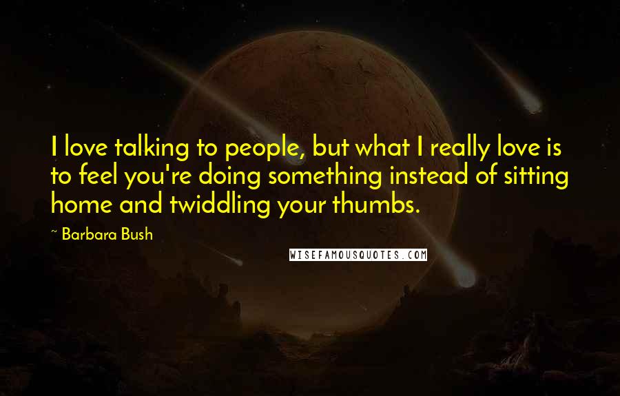 Barbara Bush Quotes: I love talking to people, but what I really love is to feel you're doing something instead of sitting home and twiddling your thumbs.