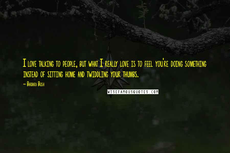 Barbara Bush Quotes: I love talking to people, but what I really love is to feel you're doing something instead of sitting home and twiddling your thumbs.