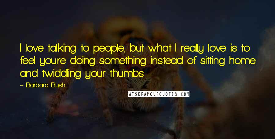 Barbara Bush Quotes: I love talking to people, but what I really love is to feel you're doing something instead of sitting home and twiddling your thumbs.