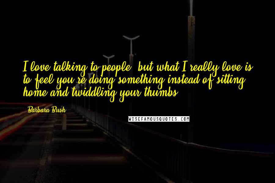 Barbara Bush Quotes: I love talking to people, but what I really love is to feel you're doing something instead of sitting home and twiddling your thumbs.