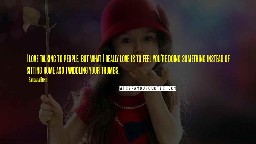 Barbara Bush Quotes: I love talking to people, but what I really love is to feel you're doing something instead of sitting home and twiddling your thumbs.