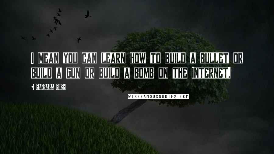 Barbara Bush Quotes: I mean you can learn how to build a bullet or build a gun or build a bomb on the Internet.