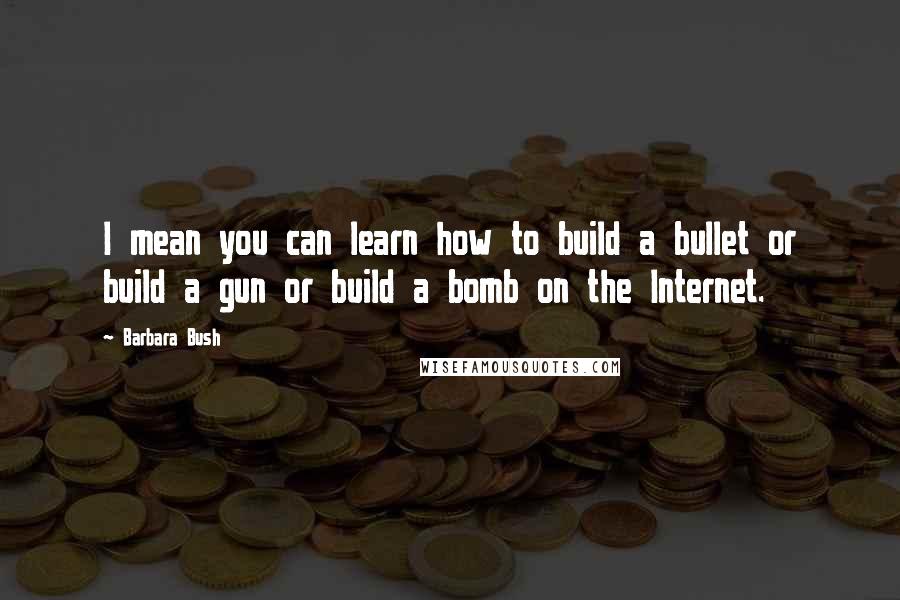 Barbara Bush Quotes: I mean you can learn how to build a bullet or build a gun or build a bomb on the Internet.