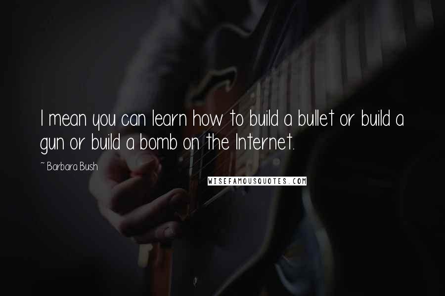 Barbara Bush Quotes: I mean you can learn how to build a bullet or build a gun or build a bomb on the Internet.