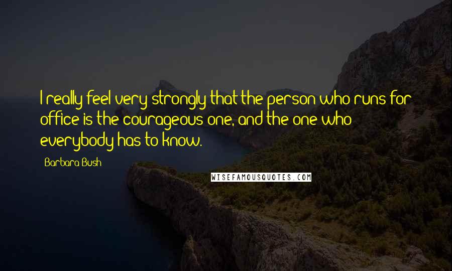 Barbara Bush Quotes: I really feel very strongly that the person who runs for office is the courageous one, and the one who everybody has to know.
