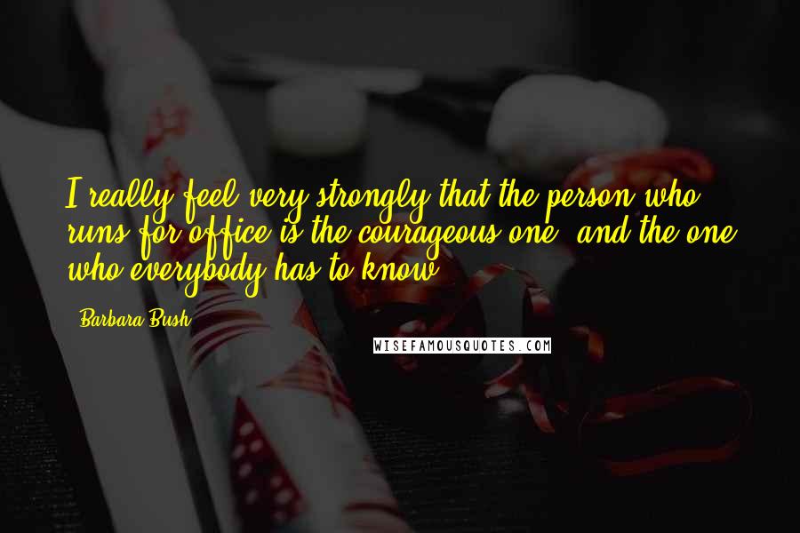 Barbara Bush Quotes: I really feel very strongly that the person who runs for office is the courageous one, and the one who everybody has to know.