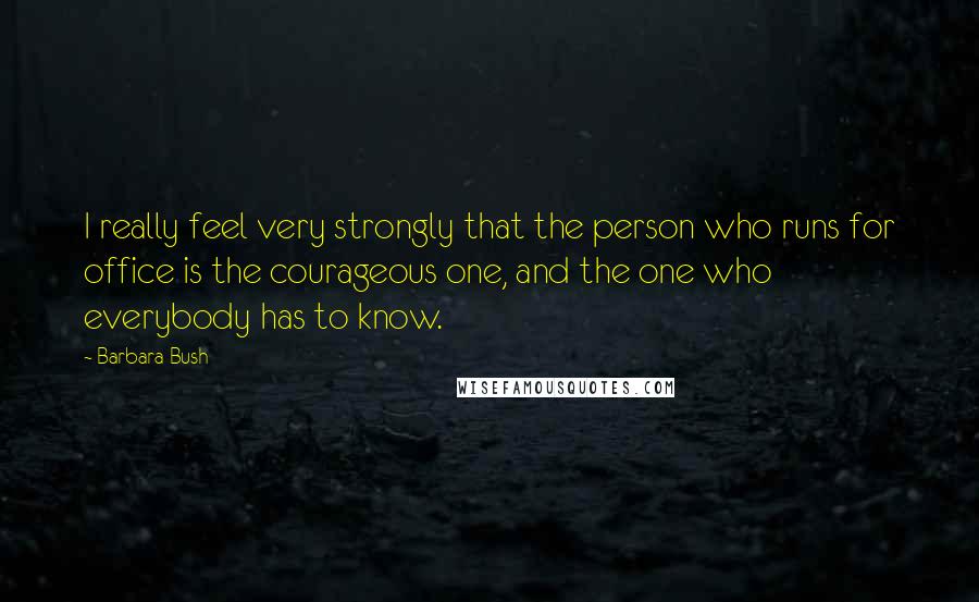 Barbara Bush Quotes: I really feel very strongly that the person who runs for office is the courageous one, and the one who everybody has to know.