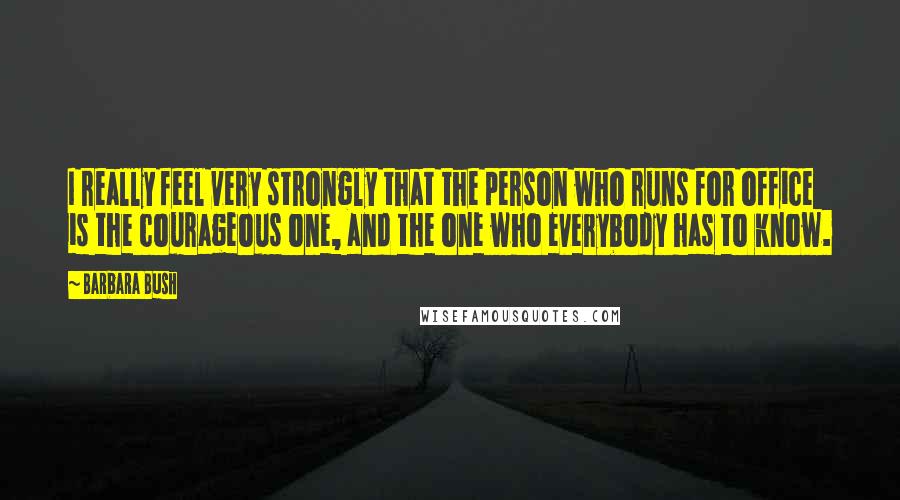 Barbara Bush Quotes: I really feel very strongly that the person who runs for office is the courageous one, and the one who everybody has to know.