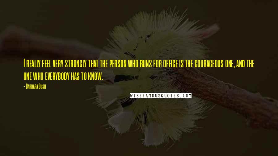 Barbara Bush Quotes: I really feel very strongly that the person who runs for office is the courageous one, and the one who everybody has to know.