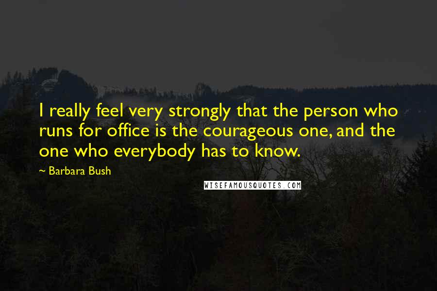 Barbara Bush Quotes: I really feel very strongly that the person who runs for office is the courageous one, and the one who everybody has to know.