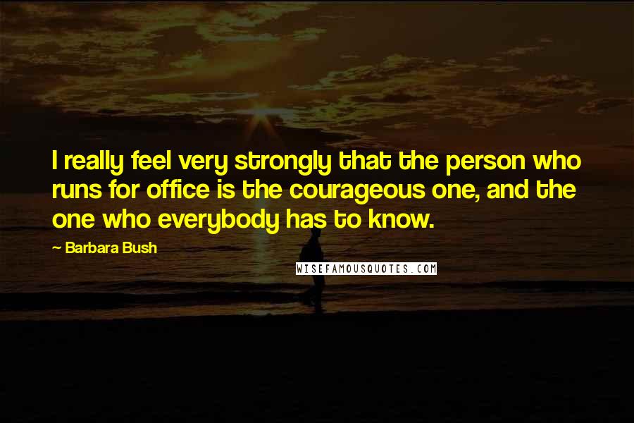 Barbara Bush Quotes: I really feel very strongly that the person who runs for office is the courageous one, and the one who everybody has to know.