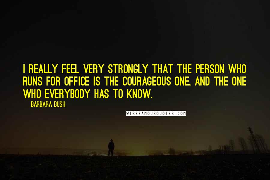 Barbara Bush Quotes: I really feel very strongly that the person who runs for office is the courageous one, and the one who everybody has to know.