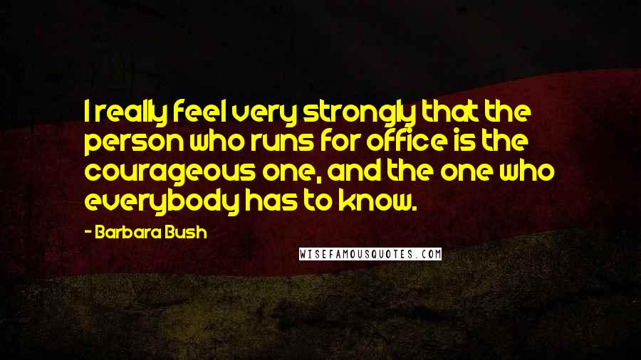 Barbara Bush Quotes: I really feel very strongly that the person who runs for office is the courageous one, and the one who everybody has to know.