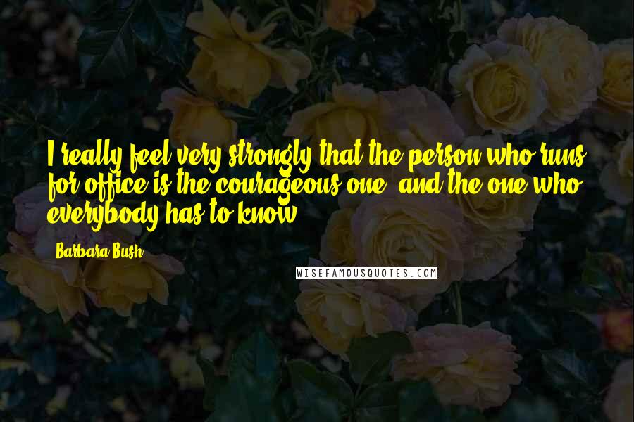 Barbara Bush Quotes: I really feel very strongly that the person who runs for office is the courageous one, and the one who everybody has to know.