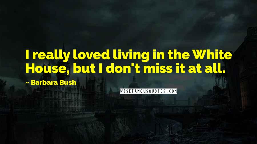 Barbara Bush Quotes: I really loved living in the White House, but I don't miss it at all.