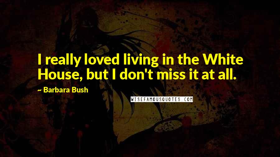 Barbara Bush Quotes: I really loved living in the White House, but I don't miss it at all.