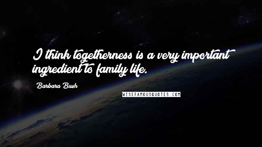 Barbara Bush Quotes: I think togetherness is a very important ingredient to family life.