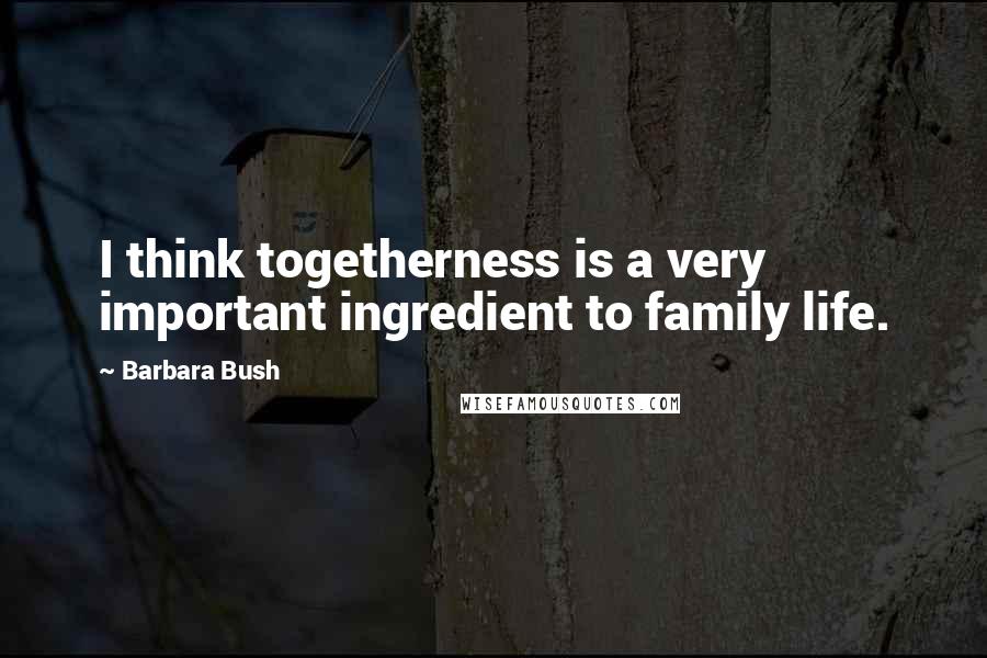 Barbara Bush Quotes: I think togetherness is a very important ingredient to family life.