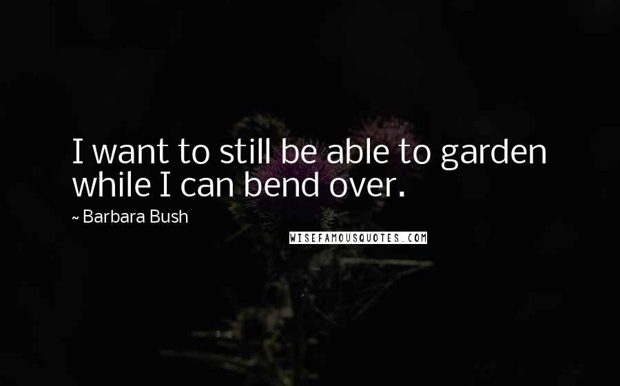 Barbara Bush Quotes: I want to still be able to garden while I can bend over.