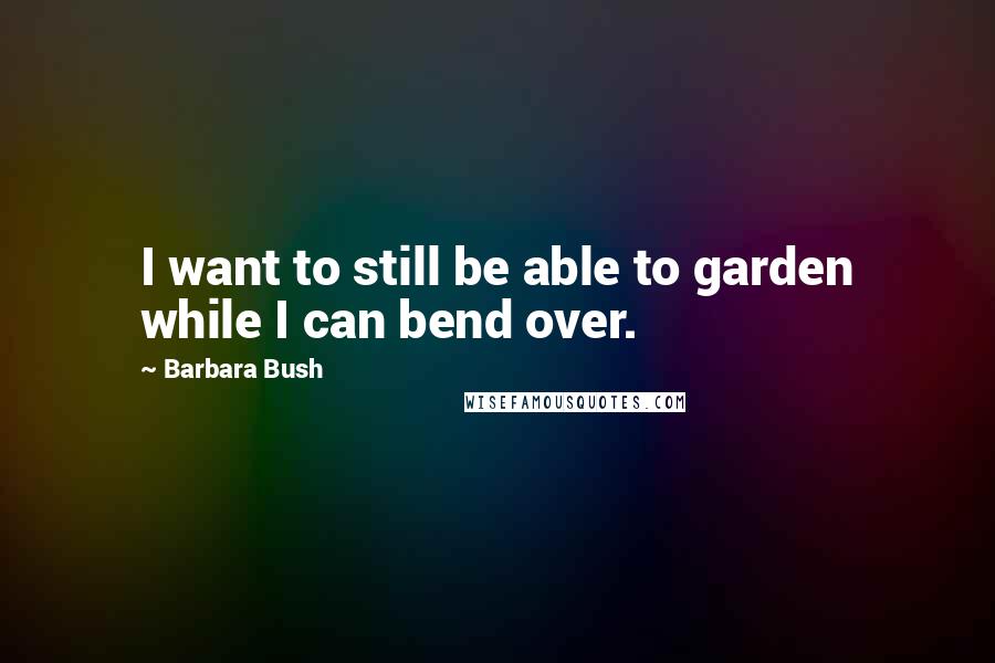 Barbara Bush Quotes: I want to still be able to garden while I can bend over.