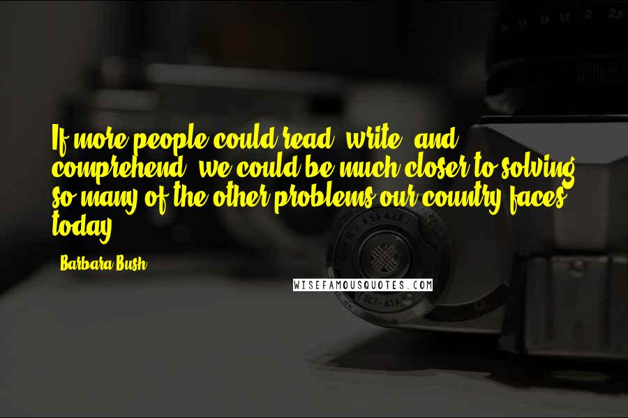 Barbara Bush Quotes: If more people could read, write, and comprehend, we could be much closer to solving so many of the other problems our country faces today.