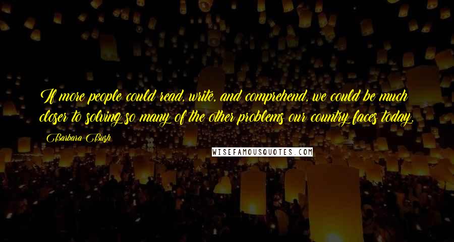 Barbara Bush Quotes: If more people could read, write, and comprehend, we could be much closer to solving so many of the other problems our country faces today.