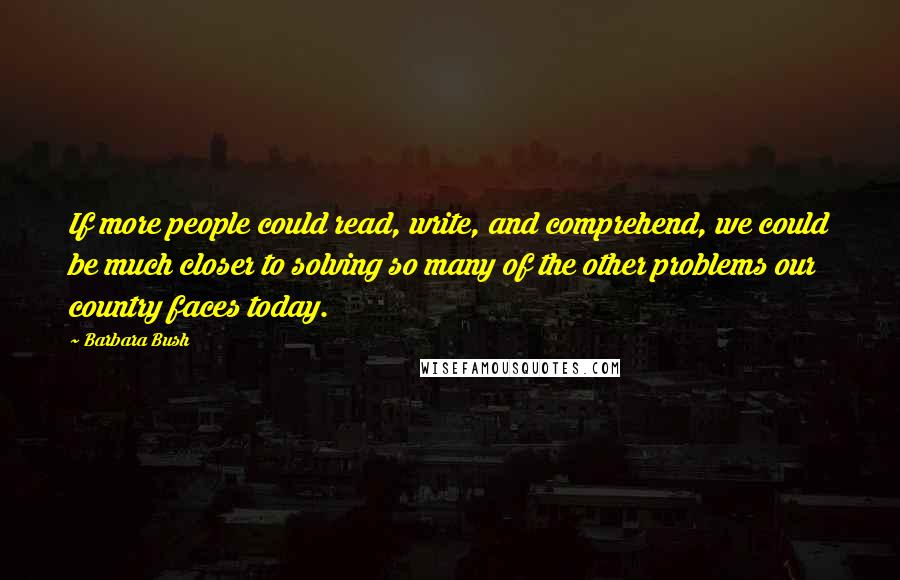 Barbara Bush Quotes: If more people could read, write, and comprehend, we could be much closer to solving so many of the other problems our country faces today.