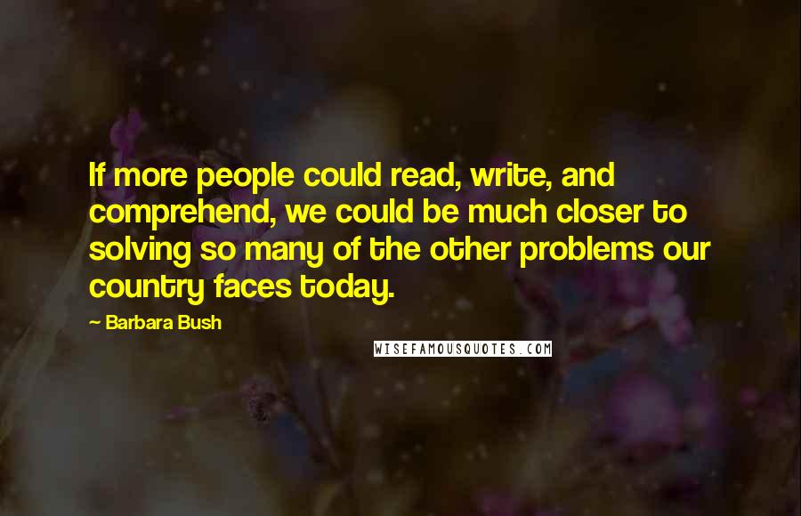 Barbara Bush Quotes: If more people could read, write, and comprehend, we could be much closer to solving so many of the other problems our country faces today.