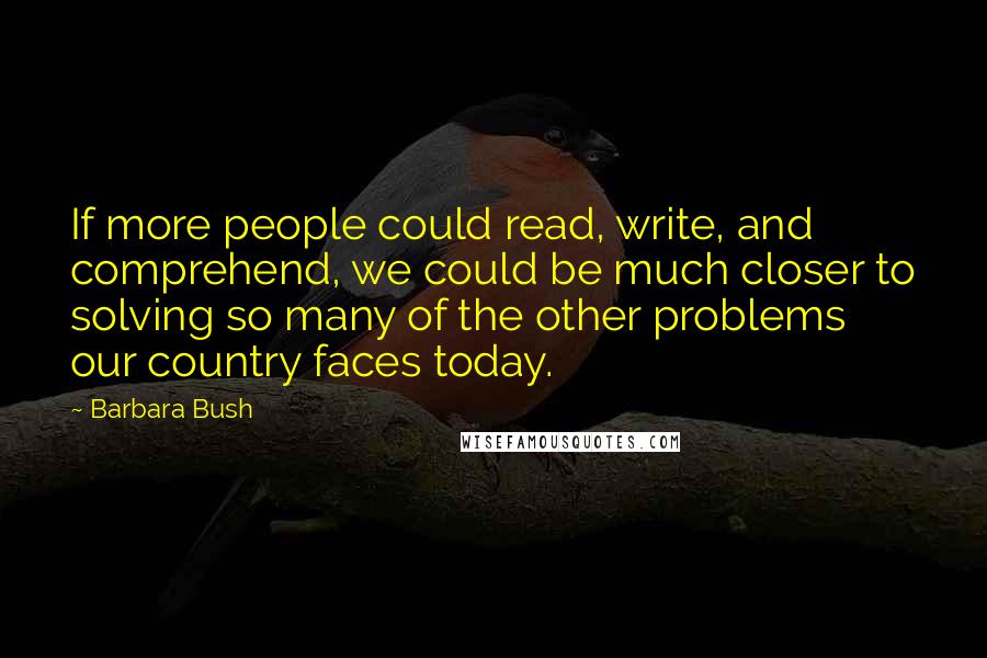 Barbara Bush Quotes: If more people could read, write, and comprehend, we could be much closer to solving so many of the other problems our country faces today.