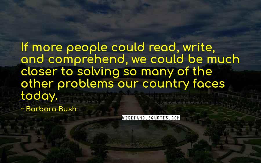 Barbara Bush Quotes: If more people could read, write, and comprehend, we could be much closer to solving so many of the other problems our country faces today.