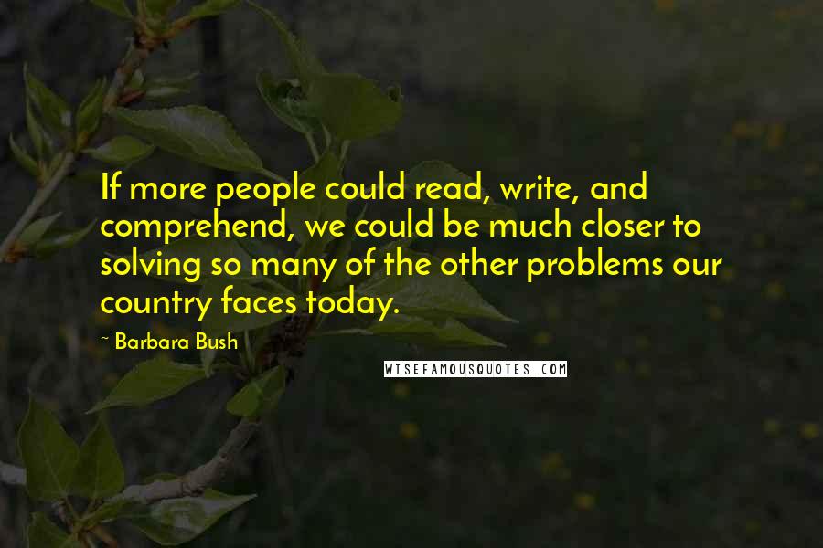 Barbara Bush Quotes: If more people could read, write, and comprehend, we could be much closer to solving so many of the other problems our country faces today.