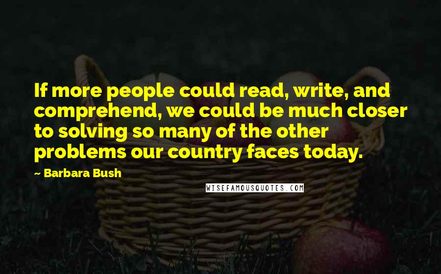 Barbara Bush Quotes: If more people could read, write, and comprehend, we could be much closer to solving so many of the other problems our country faces today.