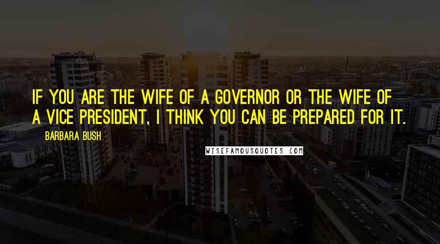 Barbara Bush Quotes: If you are the wife of a governor or the wife of a vice president, I think you can be prepared for it.
