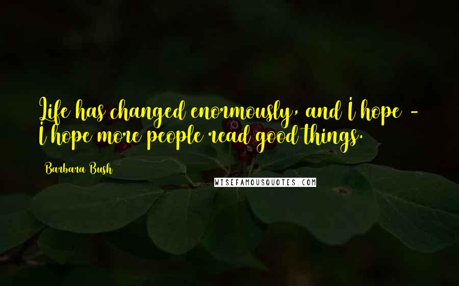 Barbara Bush Quotes: Life has changed enormously, and I hope - I hope more people read good things.