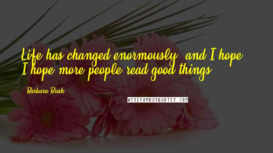 Barbara Bush Quotes: Life has changed enormously, and I hope - I hope more people read good things.
