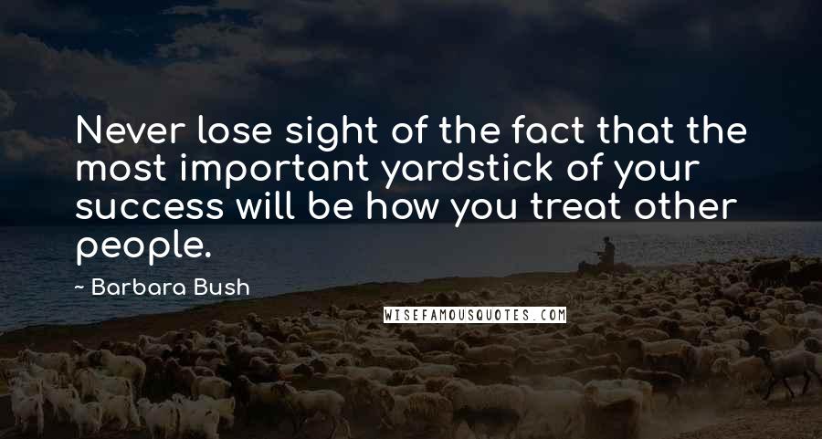 Barbara Bush Quotes: Never lose sight of the fact that the most important yardstick of your success will be how you treat other people.