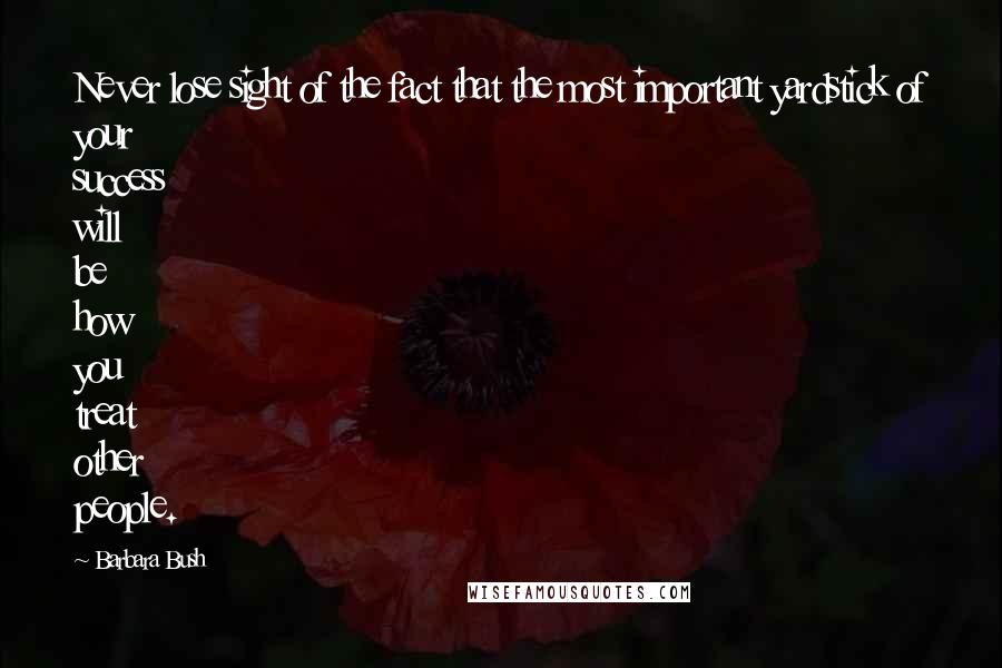 Barbara Bush Quotes: Never lose sight of the fact that the most important yardstick of your success will be how you treat other people.