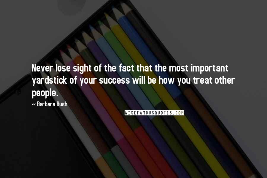 Barbara Bush Quotes: Never lose sight of the fact that the most important yardstick of your success will be how you treat other people.