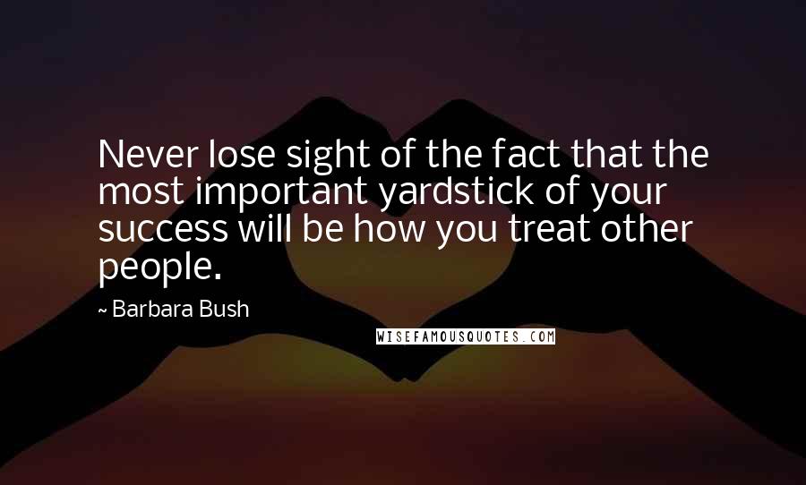 Barbara Bush Quotes: Never lose sight of the fact that the most important yardstick of your success will be how you treat other people.