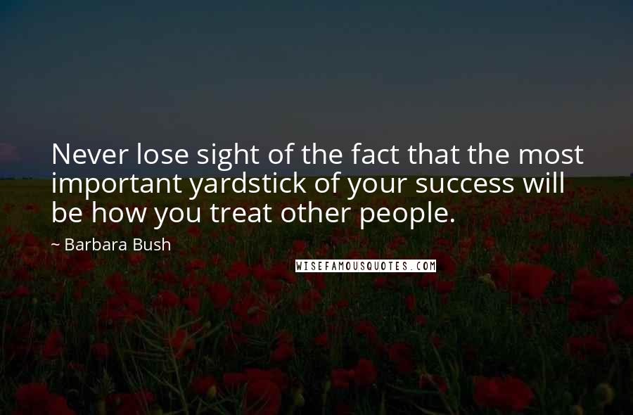 Barbara Bush Quotes: Never lose sight of the fact that the most important yardstick of your success will be how you treat other people.