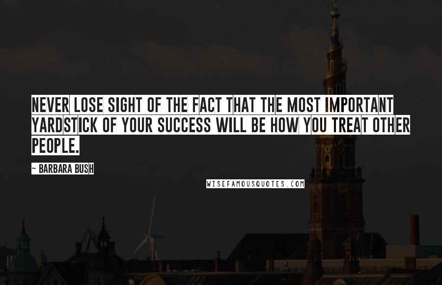 Barbara Bush Quotes: Never lose sight of the fact that the most important yardstick of your success will be how you treat other people.