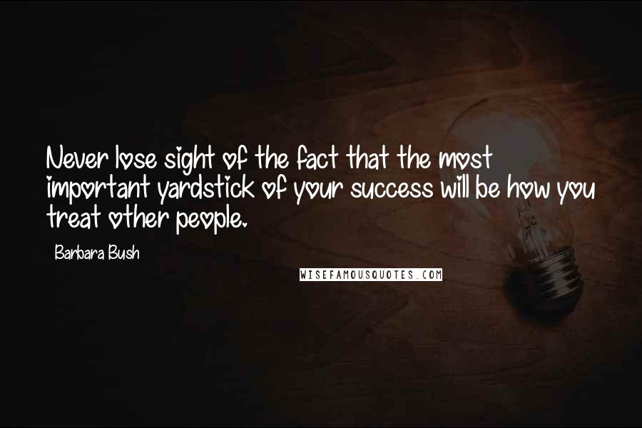 Barbara Bush Quotes: Never lose sight of the fact that the most important yardstick of your success will be how you treat other people.